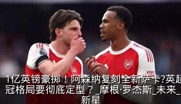 1亿英镑豪掷！阿森纳复刻全新萨卡?英超争冠格局要彻底定型？_摩根·罗杰斯_未来_新星