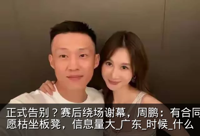 正式告别?赛后绕场谢幕,周鹏:有合同也不愿枯坐板凳,信息量大_广东_时候_什么